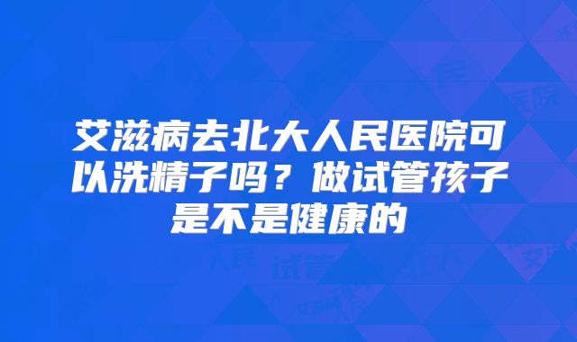 艾滋病去北大人民医院可以洗精子吗？做试管孩子是不是健康的