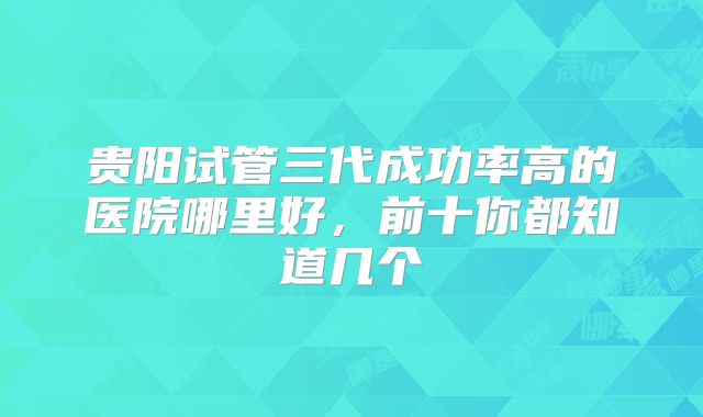 贵阳试管三代成功率高的医院哪里好,前十你都知道几个