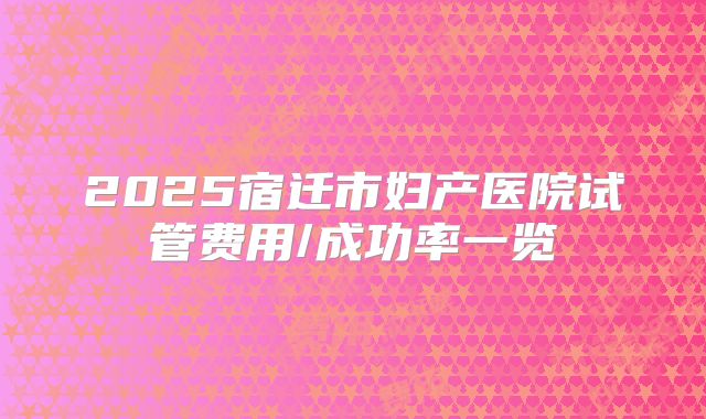 2025宿迁市妇产医院试管费用/成功率一览