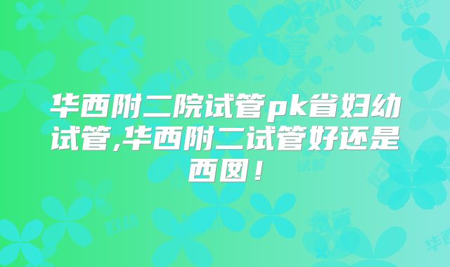 华西附二院试管pk省妇幼试管,华西附二试管好还是西囡！