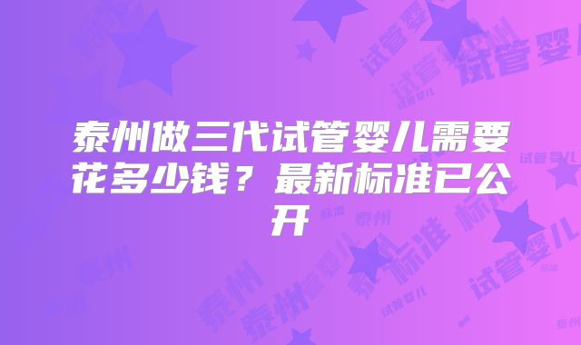 泰州做三代试管婴儿需要花多少钱？最新标准已公开