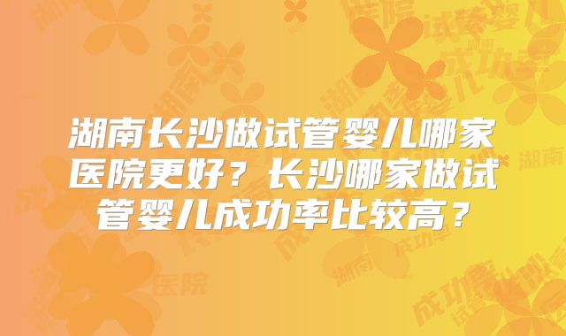 湖南长沙做试管婴儿哪家医院更好？长沙哪家做试管婴儿成功率比较高？