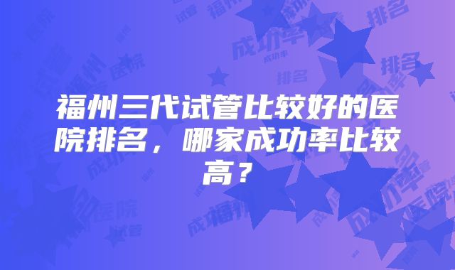 福州三代试管比较好的医院排名,哪家成功率比较高?