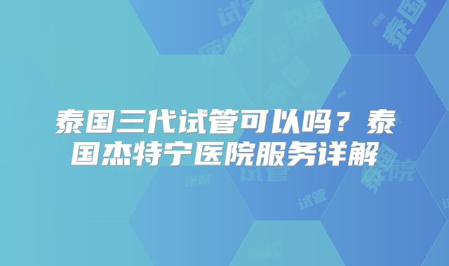 泰国三代试管可以吗？泰国杰特宁医院服务详解