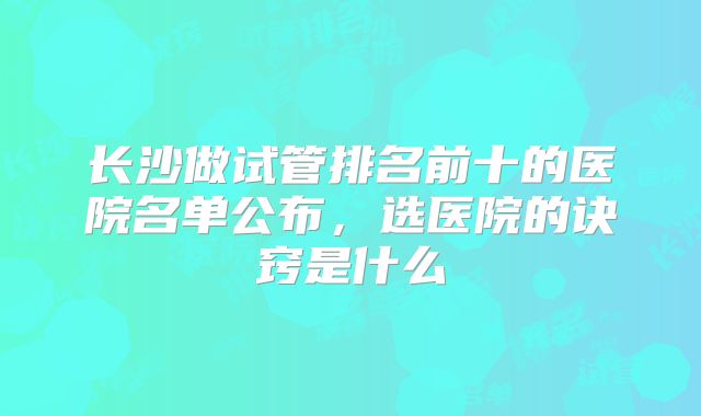 长沙做试管排名前十的医院名单公布，选医院的诀窍是什么