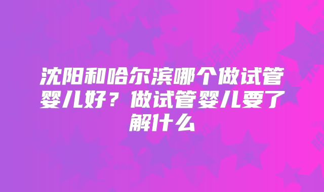 沈阳和哈尔滨哪个做试管婴儿好？做试管婴儿要了解什么