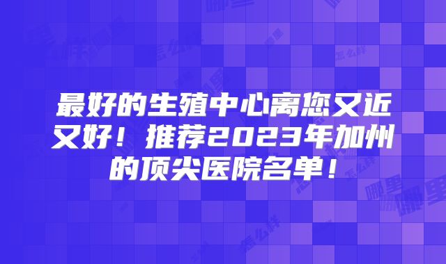 最好的生殖中心离您又近又好！推荐2023年加州的顶尖医院名单！