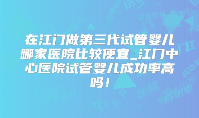 在江门做第三代试管婴儿哪家医院比较便宜_江门中心医院试管婴儿成功率高吗！