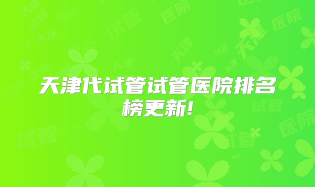天津代试管试管医院排名榜更新!