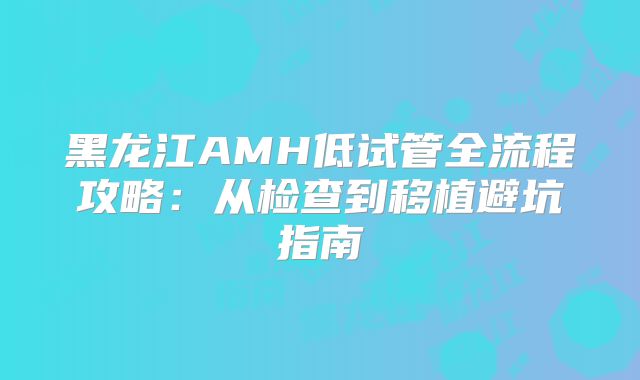 黑龙江AMH低试管全流程攻略：从检查到移植避坑指南