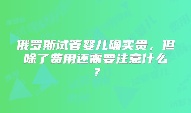 俄罗斯试管婴儿确实贵，但除了费用还需要注意什么？