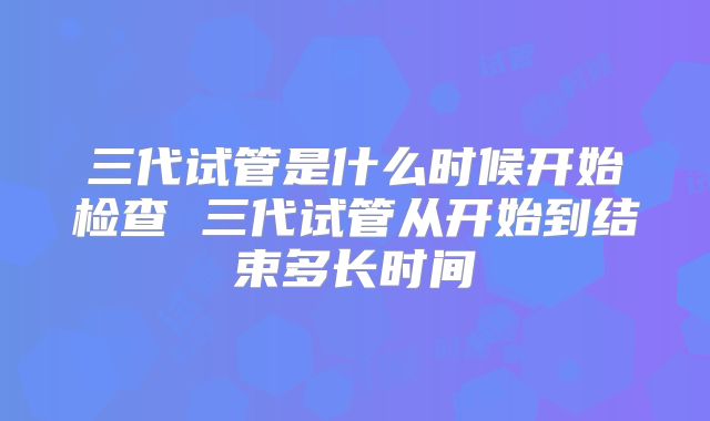 三代试管是什么时候开始检查 三代试管从开始到结束多长时间