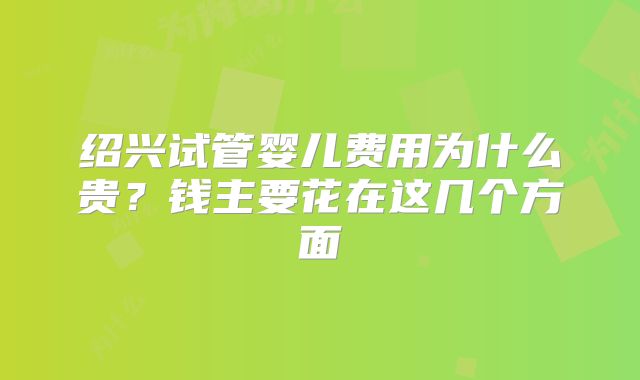 绍兴试管婴儿费用为什么贵？钱主要花在这几个方面