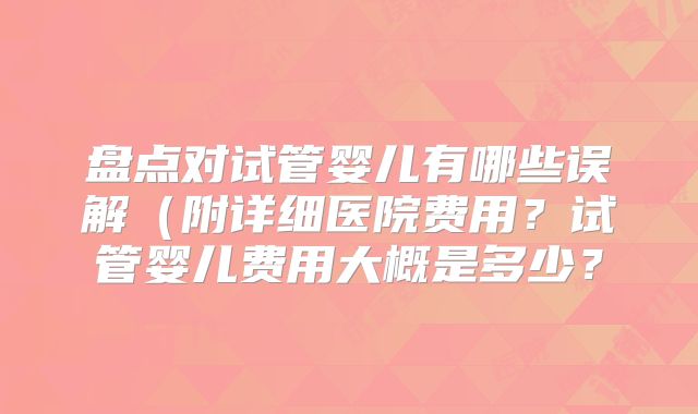盘点对试管婴儿有哪些误解(附详细医院费用?试管婴儿费用大概是多少?