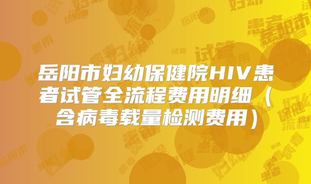 岳阳市妇幼保健院HIV患者试管全流程费用明细（含病毒载量检测费用）