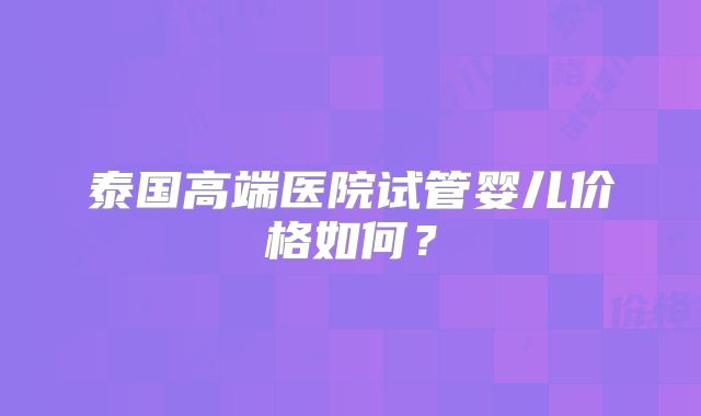 泰国高端医院试管婴儿价格如何？