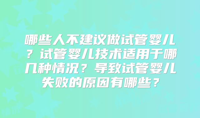 哪些人不建议做试管婴儿？试管婴儿技术适用于哪几种情况？导致试管婴儿失败的原因有哪些？