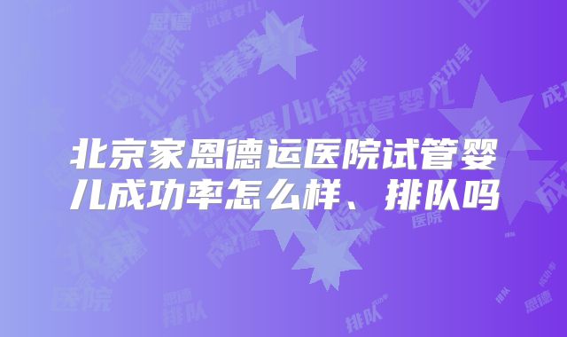 北京家恩德运医院试管婴儿成功率怎么样、排队吗