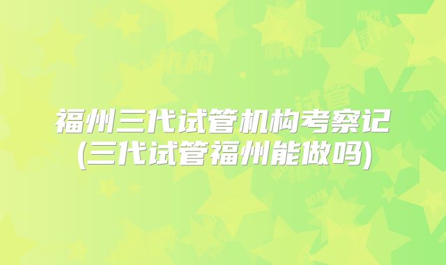 福州三代试管机构考察记(三代试管福州能做吗)