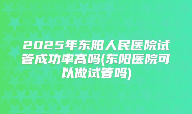 2025年东阳人民医院试管成功率高吗(东阳医院可以做试管吗)