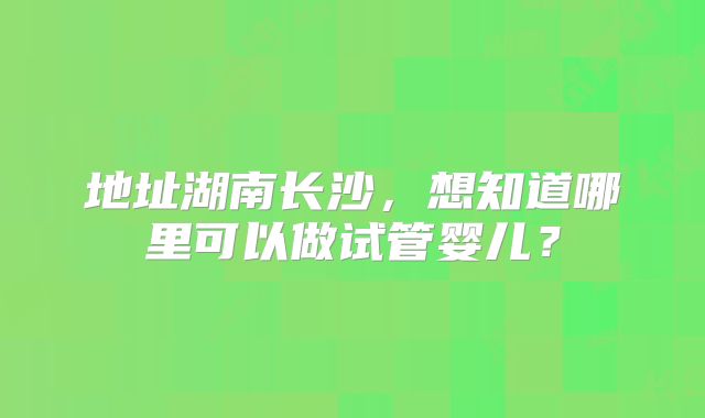 地址湖南长沙，想知道哪里可以做试管婴儿？