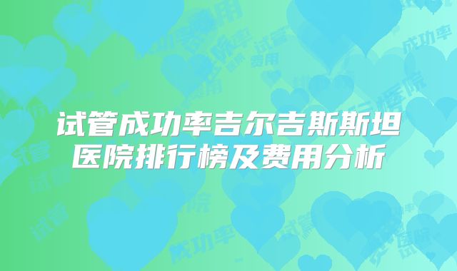 试管成功率吉尔吉斯斯坦医院排行榜及费用分析