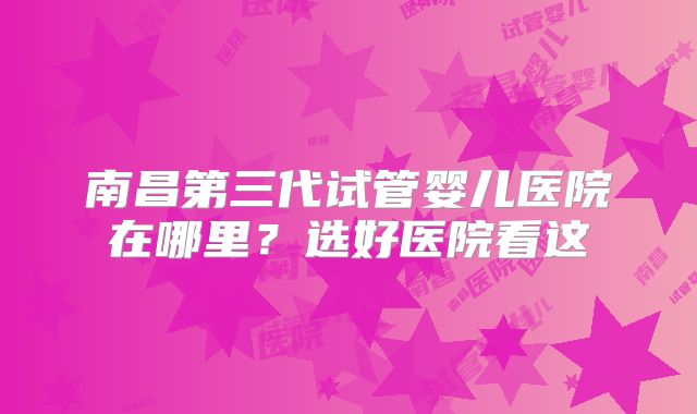 南昌第三代试管婴儿医院在哪里？选好医院看这