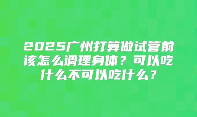 2025广州打算做试管前该怎么调理身体？可以吃什么不可以吃什么？
