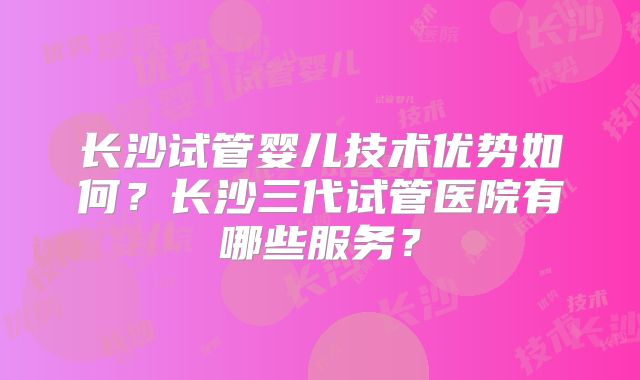 长沙试管婴儿技术优势如何？长沙三代试管医院有哪些服务？