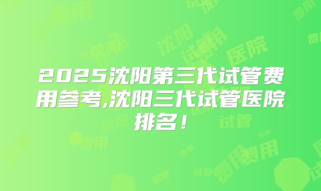 2025沈阳第三代试管费用参考,沈阳三代试管医院排名！