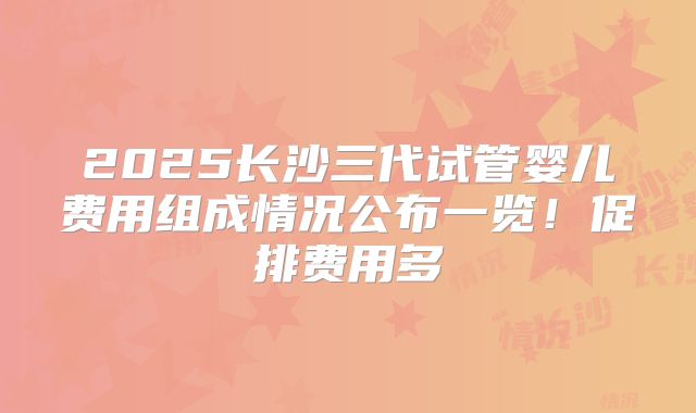 2025长沙三代试管婴儿费用组成情况公布一览！促排费用多