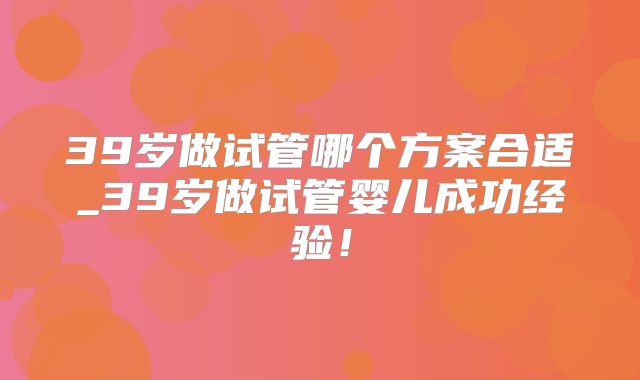 39岁做试管哪个方案合适_39岁做试管婴儿成功经验!
