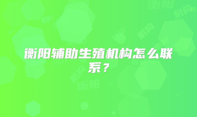 衡阳辅助生殖机构怎么联系？