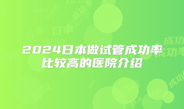 2024日本做试管成功率比较高的医院介绍