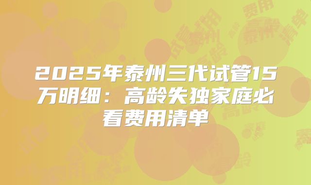 2025年泰州三代试管15万明细:高龄失独家庭必看费用清单