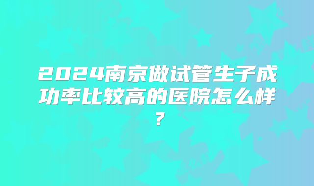 2024南京做试管生子成功率比较高的医院怎么样?