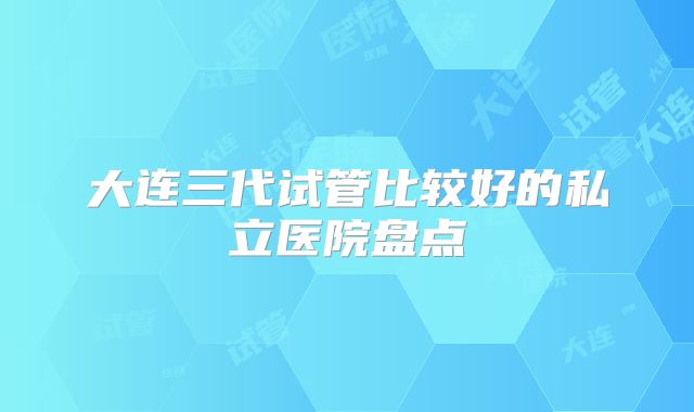 大连三代试管比较好的私立医院盘点
