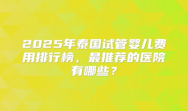 2025年泰国试管婴儿费用排行榜，最推荐的医院有哪些？