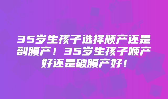 35岁生孩子选择顺产还是剖腹产！35岁生孩子顺产好还是破腹产好！