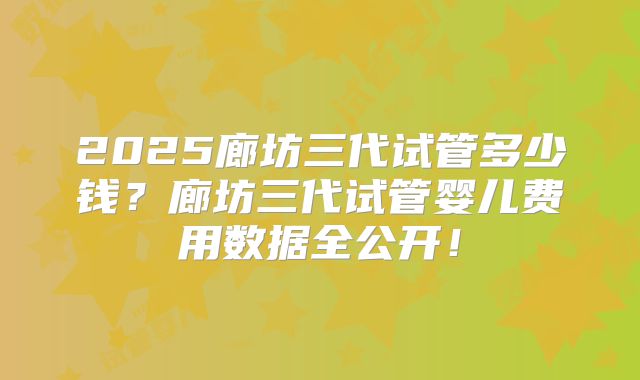 2025廊坊三代试管多少钱？廊坊三代试管婴儿费用数据全公开！