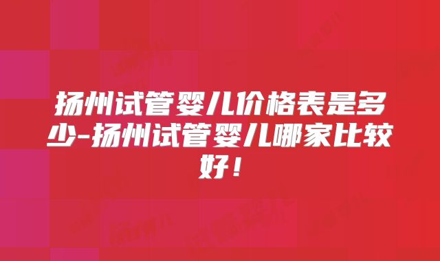 扬州试管婴儿价格表是多少-扬州试管婴儿哪家比较好!