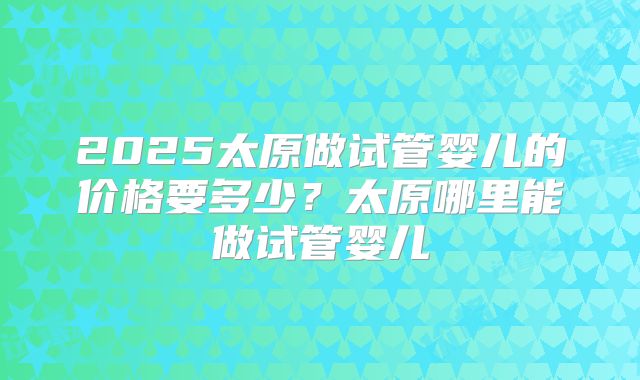 2025太原做试管婴儿的价格要多少？太原哪里能做试管婴儿
