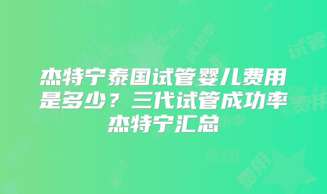杰特宁泰国试管婴儿费用是多少？三代试管成功率杰特宁汇总