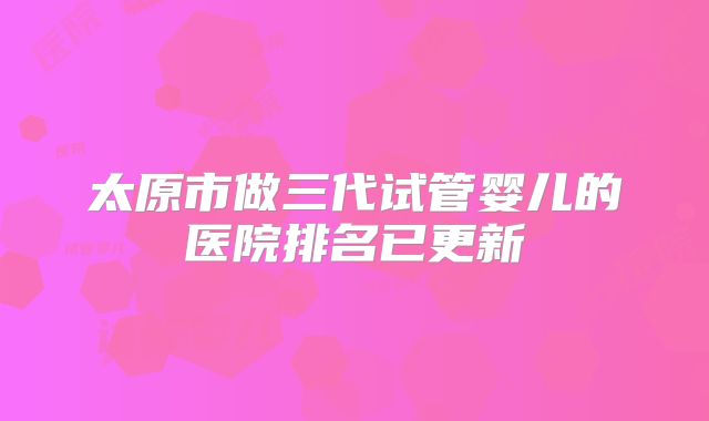 太原市做三代试管婴儿的医院排名已更新