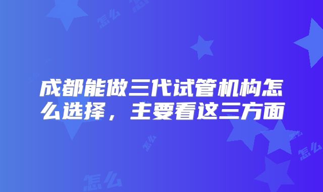 成都能做三代试管机构怎么选择,主要看这三方面