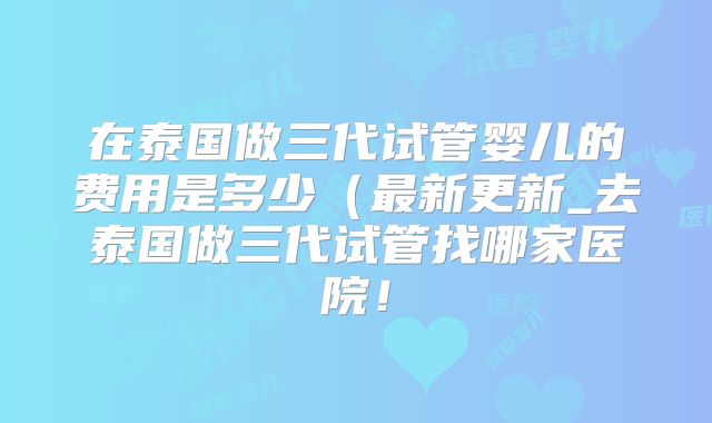 在泰国做三代试管婴儿的费用是多少（最新更新_去泰国做三代试管找哪家医院！