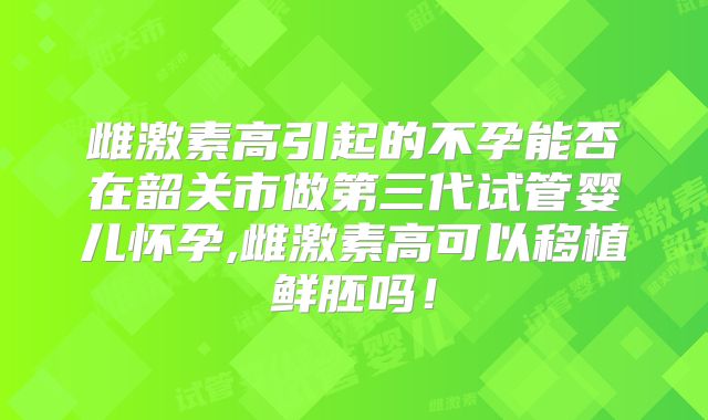 雌激素高引起的不孕能否在韶关市做第三代试管婴儿怀孕,雌激素高可以移植鲜胚吗!