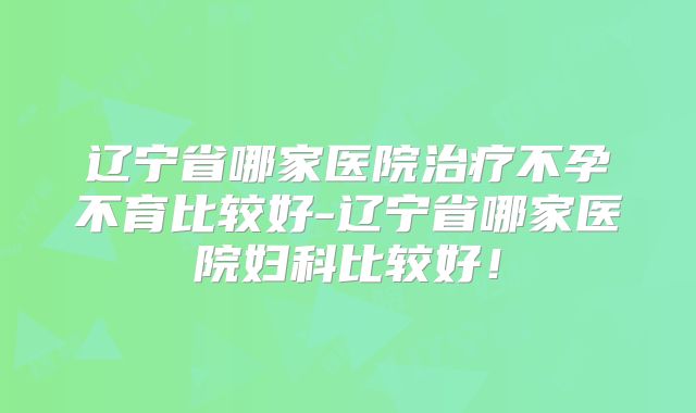 辽宁省哪家医院治疗不孕不育比较好-辽宁省哪家医院妇科比较好!