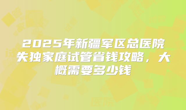 2025年新疆军区总医院失独家庭试管省钱攻略，大概需要多少钱