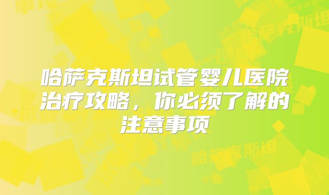 哈萨克斯坦试管婴儿医院治疗攻略，你必须了解的注意事项